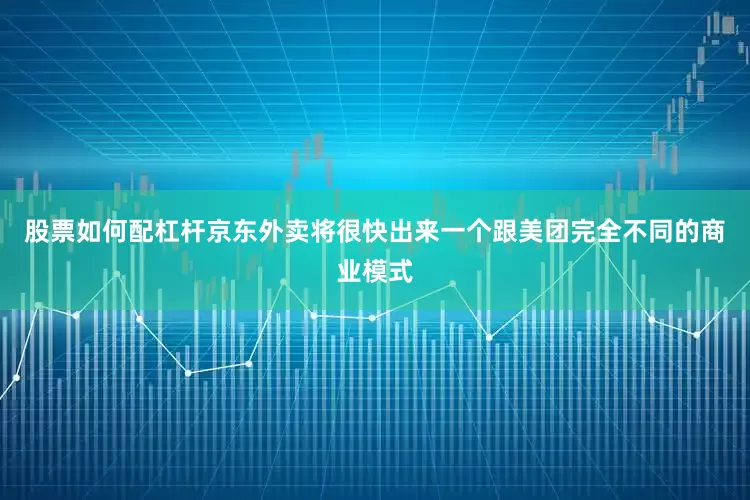 股票如何配杠杆京东外卖将很快出来一个跟美团完全不同的商业模式