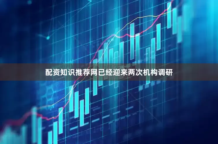 配资知识推荐网已经迎来两次机构调研