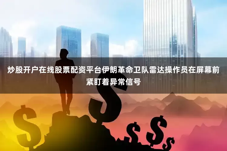 炒股开户在线股票配资平台伊朗革命卫队雷达操作员在屏幕前紧盯着异常信号