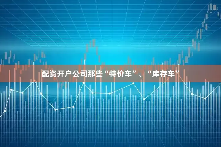 配资开户公司那些“特价车”、“库存车”