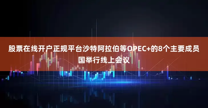 股票在线开户正规平台沙特阿拉伯等OPEC+的8个主要成员国举行线上会议