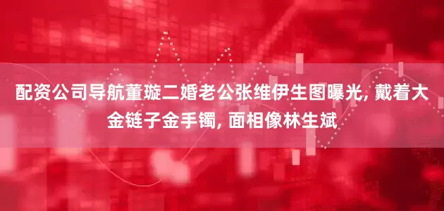 配资公司导航董璇二婚老公张维伊生图曝光, 戴着大金链子金手镯, 面相像林生斌