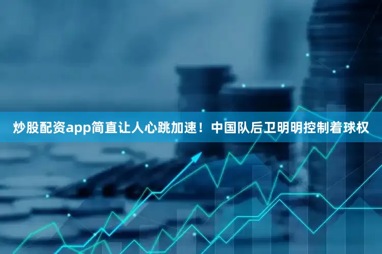 炒股配资app简直让人心跳加速！中国队后卫明明控制着球权