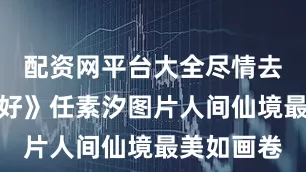 配资网平台大全尽情去点染！《好》任素汐图片人间仙境最美如画卷
