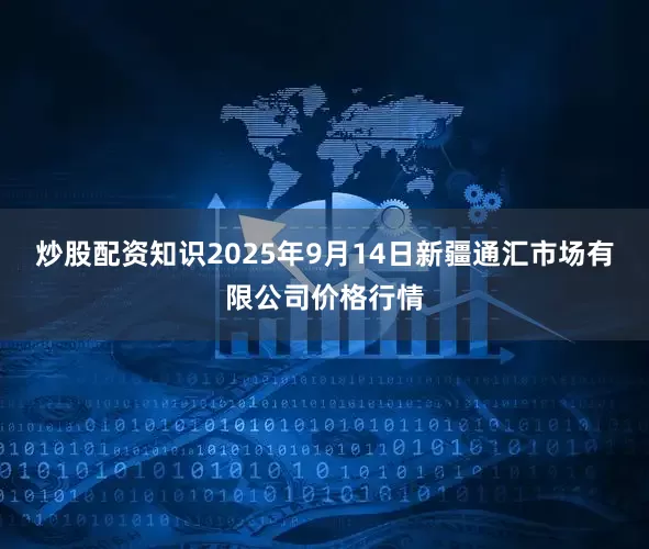 炒股配资知识2025年9月14日新疆通汇市场有限公司价格行情