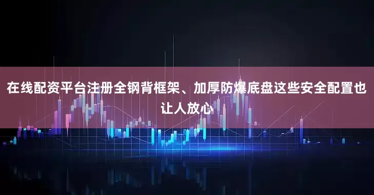 在线配资平台注册全钢背框架、加厚防爆底盘这些安全配置也让人放心
